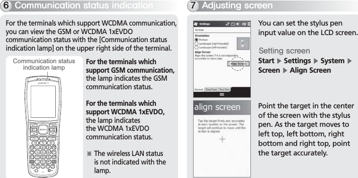 BIP-700019For the terminals which support WCDMA communication, you can view the GSM or WCDMA 1xEVDO communication status with the [Communication status indication lamp] on the upper right side of the terminal.$PNNVOJDBUJPOTUBUVTJOEJDBUJPOFor the terminals whichsupport GSM communication,the lamp indicates the GSM communication status.For the terminals whichsupport WCDMA 1xEVDO,the lamp indicates the WCDMA 1xEVDO communication status.ö  The wireless LAN status is not indicated with the lamp.Communication statusindication lampYou can set the stylus pen input value on the LCD screen.4FUUJOHTDSFFOStart Ķ Settings Ķ System Ķ Screen Ķ Align ScreenPoint the target in the center of the screen with the stylus pen. As the target moves to left top, left bottom, right bottom and right top, point the target accurately. &quot;EKVTUJOHTDSFFO