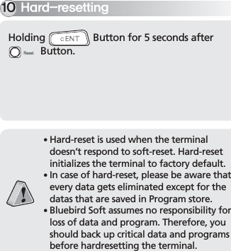 BIP-700021Holding   Button for 5 seconds after   Button.)BSESFTFUUJOH䭓 Hard-reset is used when the terminal doesn’t respond to soft-reset. Hard-reset initializes the terminal to factory default.䭓 In case of hard-reset, please be aware that every data gets eliminated except for the datas that are saved in Program store.䭓 Bluebird Soft assumes no responsibility for loss of data and program. Therefore, you should back up critical data and programs before hardresetting the terminal.