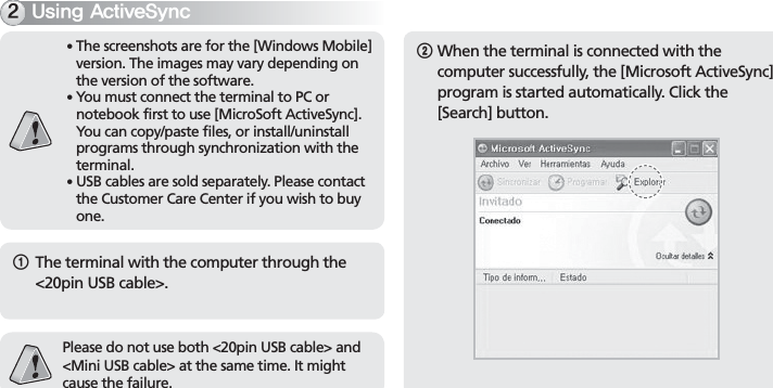 BIP-7000251The terminal with the computer through the &lt;20pin USB cable&gt;.Please do not use both &lt;20pin USB cable&gt; and &lt;Mini USB cable&gt; at the same time. It might cause the failure.䭓   The screenshots are for the [Windows Mobile] version. The images may vary depending on the version of the software.䭓   You must connect the terminal to PC or notebook first to use [MicroSoft ActiveSync]. You can copy/paste files, or install/uninstall programs through synchronization with the terminal.䭓   USB cables are sold separately. Please contact the Customer Care Center if you wish to buy one.6TJOH&quot;DUJWF4ZOD2  When the terminal is connected with the computer successfully, the [Microsoft ActiveSync] program is started automatically. Click the [Search] button.