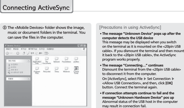 26BIP-7000 Manual3  The &lt;Mobile Devices&gt; folder shows the image, music or document folders in the terminal. You can save the files in the computer.&amp;RQQHFWLQJ$FWLYH6\QF&lt;1SFDBVUJPOTJOVTJOH&quot;DUJWF4ZOD&gt;䭓 The message “Unknown Device” pops up after the computer detects the USB device This message may be displayed when you switch on the terminal as it is mounted on the &lt;20pin USB cable&gt;. If you dismount the terminal and then mount it back to the &lt;20pin USB cable&gt;, the ActiveSync program works properly.䭓  The message “Connecting…” continues Dismount the terminal from the &lt;20pin USB cable&gt; to disconnect it from the computer. On [ActiveSync], select File Ķ Set Connection Ķ &lt;Allow USB Connection&gt;, and then, click [OK] button. Connect the terminal again.䭓   If connection attempts continue to fail and the message “Unknown Hardware Device” pos up Abnormal status of the USB host in the computer may result in connection fail.