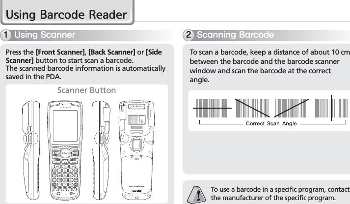 28BIP-7000 Manual8VLQJ%DUFRGH5HDGHU6TJOH4DBOOFS4DBOOJOH#BSDPEFPress the [Front Scanner], [Back Scanner] or [Side Scanner] button to start scan a barcode.The scanned barcode information is automatically saved in the PDA.To scan a barcode, keep a distance of about 10 cm between the barcode and the barcode scanner window and scan the barcode at the correct angle.To use a barcode in a specific program, contact the manufacturer of the specific program.Scanner Button