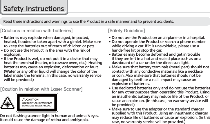 2BIP-7000 Manual&lt;$BVUJPOTJOSFMBUJPOXJUICBUUFSJFT&gt;䭓 Batteries may explode when damaged, impacted, heated, flooded or taken apart with a gimlet. Make sure to keep the batteries out of reach of children or pets.䭓 Do not use the Product in the area with the risk of explosion.䭓 If the Product is wet, do not put it in a device that may heat the terminal (heater, microwave oven, etc.). Heating batteries may cause an explosion, deformation or fault. (Water or any other liquid will change the color of the label inside the terminal. In this case, no warranty service will be provided.)6DIHW\,QVWUXFWLRQV&lt;4BGFUZ(VJEFMJOF&gt;䭓 Do not use the Product on an airplane or in a hospital.䭓 Do not operate the Product or search a phone number while driving a car. If it is unavoidable, please use a hands-free kit or stop the car.䭓 Batteries may become deformed and get in trouble if they are left in a hot and sealed place such as on a dashboard of a car under the direct sun light.䭓 Make sure that battery terminals (metal part) should not contact with any conductive materials like a necklace or coin. Also make sure that batteries should not be damaged by teeth or a nail. Impact may cause an explosion of batteries.䭓 Use dedicated batteries only and do not use the batteries for any other purpose than operating this Product. Using an inauthentic battery may reduce life of the Product, or cause an explosion. (In this case, no warranty service will be provided.)䭓 Make sure to use the adapter or the standard charger supplied with this Product. Using an inauthentic charger may reduce life of batteries or cause an explosion. (In this case, no warranty service will be provided.)Read these instructions and warnings to use the Product in a safe manner and to prevent accidents.Do not flashing scanner light in human and animal’s eyes.It could cause the damage of retina and amblyopia.&lt;$BVUJPOJOSFMBUJPOXJUI-BTFS4DBOOFS&gt;