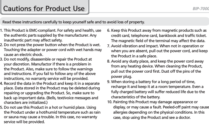 BIP-70003&amp;DXWLRQVIRU3URGXFW8VHRead these instructions carefully to keep yourself safe and to avoid loss of property.1.  This Product is EMC-compliant. For safety and health, use the authentic parts supplied by the manufacturer. Any inauthentic part may affect safety.2.  Do not press the power button when the Product is wet. Touching the adapter or power cord with wet hands may cause an electric shock.3.  Do not modify, disassemble or repair the Product at your discretion. Manufactor if there is a problem in the Product. Also, make sure to follow the warnings and Instructions. If you fail to follow any of the above instructions, no warranty service will be provided.4.  Record the data in the Product and keep it in a separate place. Data stored in the Product may be deleted during repairing or upgrading the Product. So, make sure to back up important data. (Bells, text/voice messages and characters are initialized.)5.  Do not use this Product in a hot or humid place. Using the Product under a hot/humid temperature such as rain or sauna may cause a trouble. In this case, no warranty service will be provided.6.  Keep this Product away from magnetic products such as credit card, telephone card, bankbook and traffic ticket. The magnetic field of the terminal may affect the data.7.  Avoid vibration and impact. When not in operation or when you are absent, pull out the power cord, and keep the Product in a safe place.8.  Avoid any dusty place, and keep the power cord away from any heating device. When cleaning the Product, pull out the power cord first. Dust off the pins of the power plug.9.  When storing a battery for a long period of time, recharge it and keep it at a room temperature. Even a fully charged battery will suffer reduced life due to the characteristics of the battery.10.  Painting this Product may damage appearance or display, or may cause a fault. Peeled-off paint may cause allergies depending on the physical conditions. In this case, stop using the Product and see a doctor.