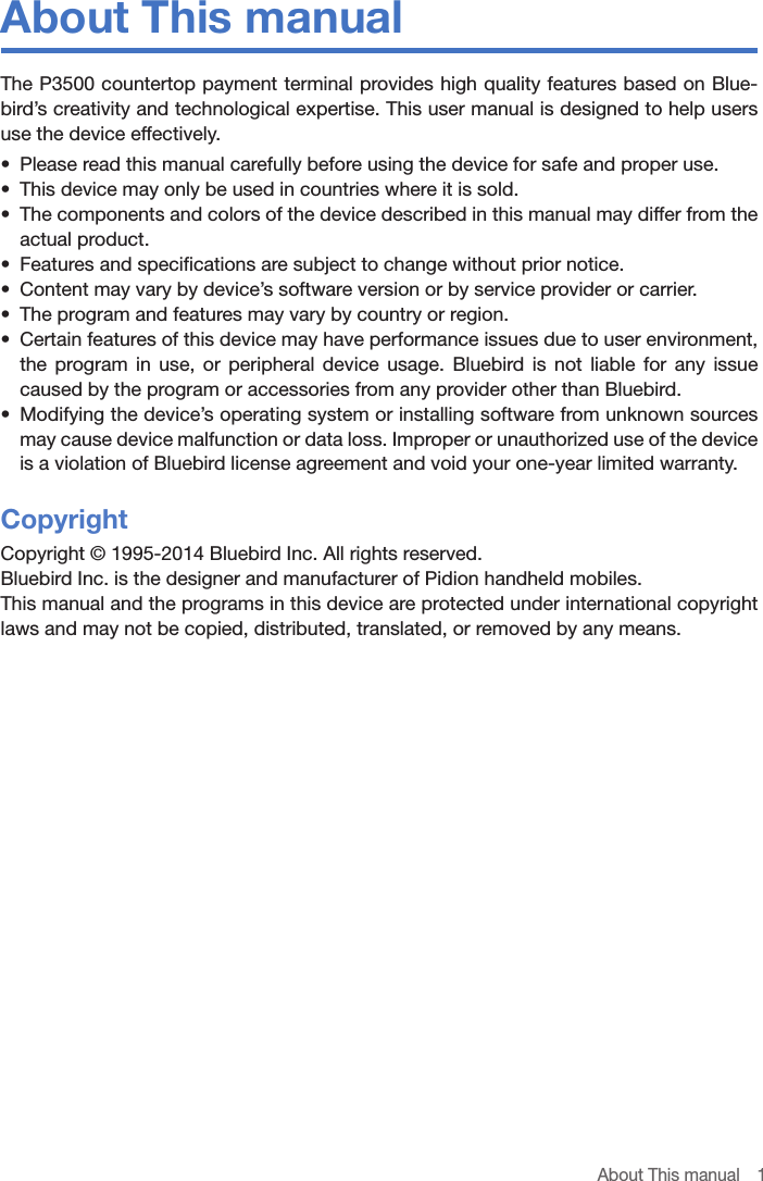 About This manual  1About This manualThe P3500 countertop payment terminal provides high quality features based on Blue-bird’s creativity and technological expertise. This user manual is designed to help users use the device effectively.•  Please read this manual carefully before using the device for safe and proper use.•  This device may only be used in countries where it is sold.•  The components and colors of the device described in this manual may differ from the actual product.•  Features and specifications are subject to change without prior notice.•  Content may vary by device’s software version or by service provider or carrier.•  The program and features may vary by country or region.•  Certain features of this device may have performance issues due to user environment, the program in use, or peripheral device usage. Bluebird is not liable for any issue caused by the program or accessories from any provider other than Bluebird.•  Modifying the device’s operating system or installing software from unknown sources may cause device malfunction or data loss. Improper or unauthorized use of the device is a violation of Bluebird license agreement and void your one-year limited warranty.CopyrightCopyright © 1995-2014 Bluebird Inc. All rights reserved. Bluebird Inc. is the designer and manufacturer of Pidion handheld mobiles.This manual and the programs in this device are protected under international copyright laws and may not be copied, distributed, translated, or removed by any means.