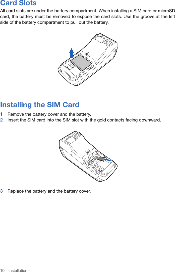 10 InstallationCard SlotsAll card slots are under the battery compartment. When installing a SIM card or microSD card, the battery must be removed to expose the card slots. Use the groove at the left side of the battery compartment to pull out the battery.Installing the SIM Card1  Remove the battery cover and the battery. 2  Insert the SIM card into the SIM slot with the gold contacts facing downward.3  Replace the battery and the battery cover.