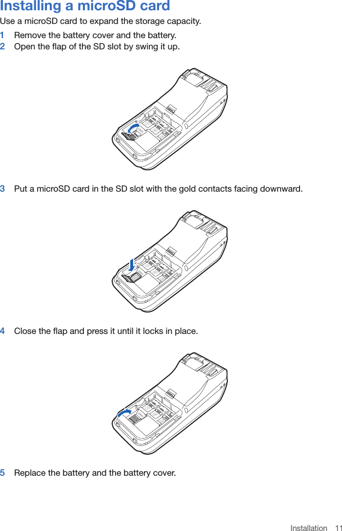 Installation 11Installing a microSD cardUse a microSD card to expand the storage capacity.1  Remove the battery cover and the battery.2  Open the flap of the SD slot by swing it up.3  Put a microSD card in the SD slot with the gold contacts facing downward.4  Close the flap and press it until it locks in place.5  Replace the battery and the battery cover.