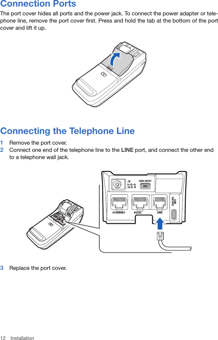 12 InstallationConnection PortsThe port cover hides all ports and the power jack. To connect the power adapter or tele-phone line, remove the port cover first. Press and hold the tab at the bottom of the port cover and lift it up.Connecting the Telephone Line1  Remove the port cover.2  Connect one end of the telephone line to the LINE port, and connect the other end to a telephone wall jack.USB HOSTETHERNET RS232LINEBSUECIVEDOE RV3  Replace the port cover.