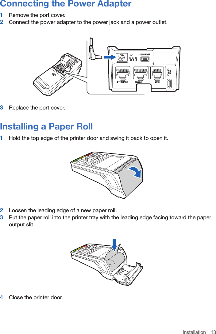 Installation 13Connecting the Power Adapter1  Remove the port cover.2  Connect the power adapter to the power jack and a power outlet.USB HOSTETHERNET RS232LINEBSUECIVEDOE RV3  Replace the port cover.Installing a Paper Roll1  Hold the top edge of the printer door and swing it back to open it.2  Loosen the leading edge of a new paper roll.3  Put the paper roll into the printer tray with the leading edge facing toward the paper output slit.4  Close the printer door.