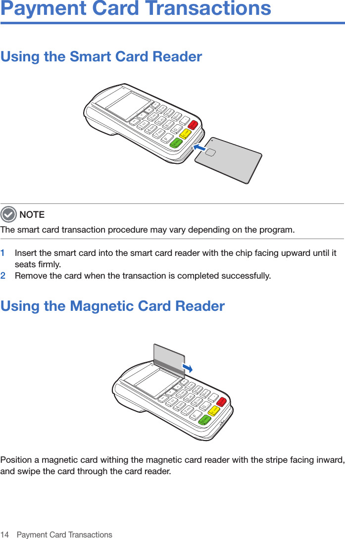 14  Payment Card TransactionsPayment Card TransactionsUsing the Smart Card Reader NOTEThe smart card transaction procedure may vary depending on the program.1  Insert the smart card into the smart card reader with the chip facing upward until it seats firmly.2  Remove the card when the transaction is completed successfully.Using the Magnetic Card ReaderPosition a magnetic card withing the magnetic card reader with the stripe facing inward, and swipe the card through the card reader.