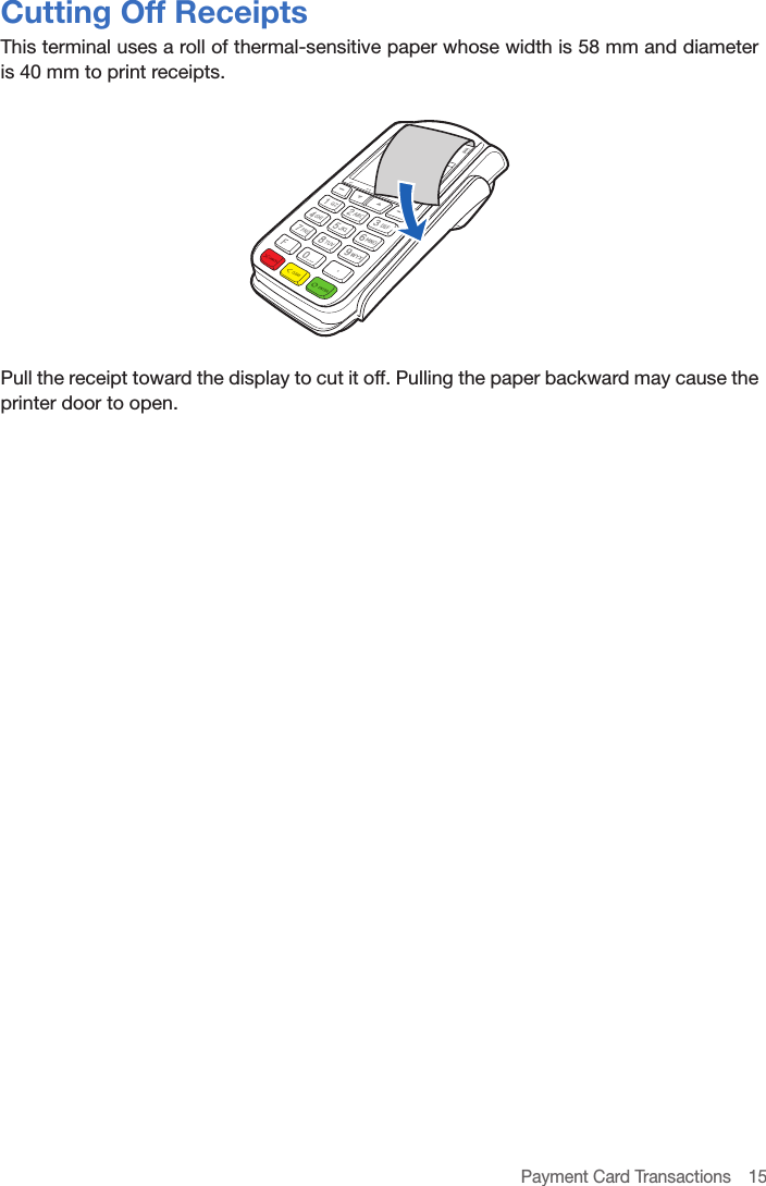 Payment Card Transactions  15Cutting Off ReceiptsThis terminal uses a roll of thermal-sensitive paper whose width is 58 mm and diameter is 40 mm to print receipts.Pull the receipt toward the display to cut it off. Pulling the paper backward may cause the printer door to open.