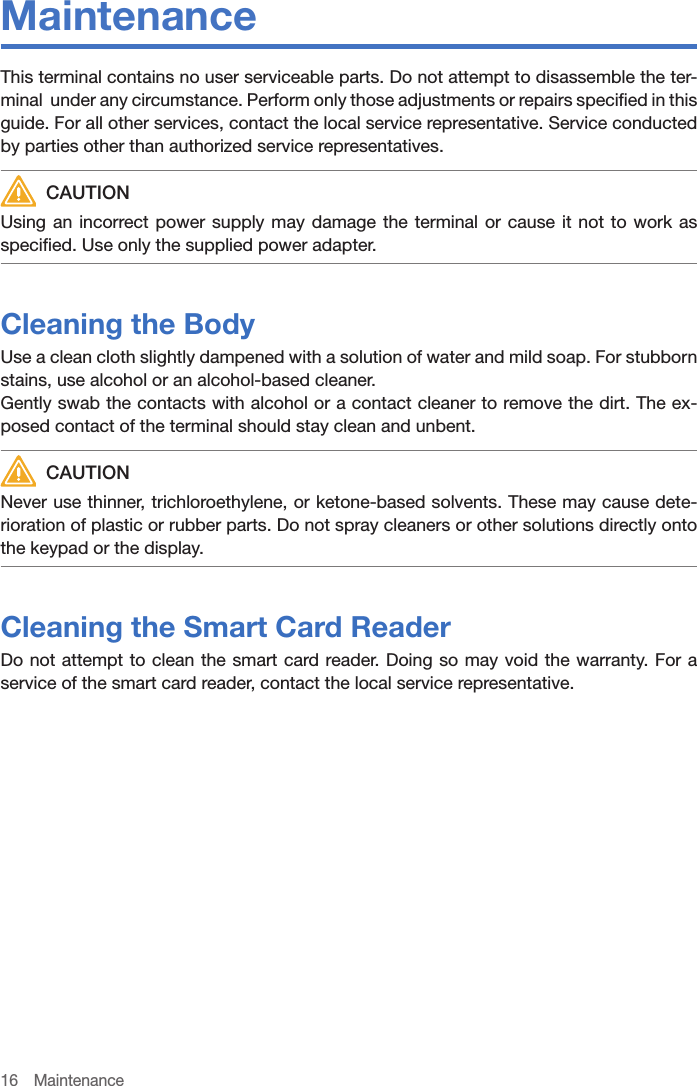 16 MaintenanceMaintenanceThis terminal contains no user serviceable parts. Do not attempt to disassemble the ter-minal  under any circumstance. Perform only those adjustments or repairs specified in this guide. For all other services, contact the local service representative. Service conducted by parties other than authorized service representatives. CAUTIONUsing an incorrect power supply may damage the terminal or cause it not to work as specified. Use only the supplied power adapter.Cleaning the BodyUse a clean cloth slightly dampened with a solution of water and mild soap. For stubborn stains, use alcohol or an alcohol-based cleaner.Gently swab the contacts with alcohol or a contact cleaner to remove the dirt. The ex-posed contact of the terminal should stay clean and unbent. CAUTIONNever use thinner, trichloroethylene, or ketone-based solvents. These may cause dete-rioration of plastic or rubber parts. Do not spray cleaners or other solutions directly onto the keypad or the display.Cleaning the Smart Card ReaderDo not attempt to clean the smart card reader. Doing so may void the warranty. For a service of the smart card reader, contact the local service representative.