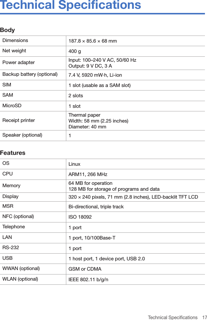 Technical Specifications  17Technical SpecificationsBodyDimensions 187.8 × 85.6 × 68 mmNet weight 400 gPower adapter Input: 100–240 V AC, 50/60 HzOutput: 9 V DC, 3 ABackup battery (optional) 7.4 V, 5920 mW·h, Li-ionSIM 1 slot (usable as a SAM slot)SAM 2 slotsMicroSD 1 slotReceipt printerThermal paperWidth: 58 mm (2.25 inches)Diameter: 40 mmSpeaker (optional) 1 FeaturesOS LinuxCPU ARM11, 266 MHzMemory 64 MB for operation128 MB for storage of programs and dataDisplay 320 × 240 pixels, 71 mm (2.8 inches), LED-backlit TFT LCDMSR Bi-directional, triple trackNFC (optional) ISO 18092Telephone  1 portLAN 1 port, 10/100Base-TRS-232 1 portUSB 1 host port, 1 device port, USB 2.0WWAN (optional) GSM or CDMAWLAN (optional) IEEE 802.11 b/g/n