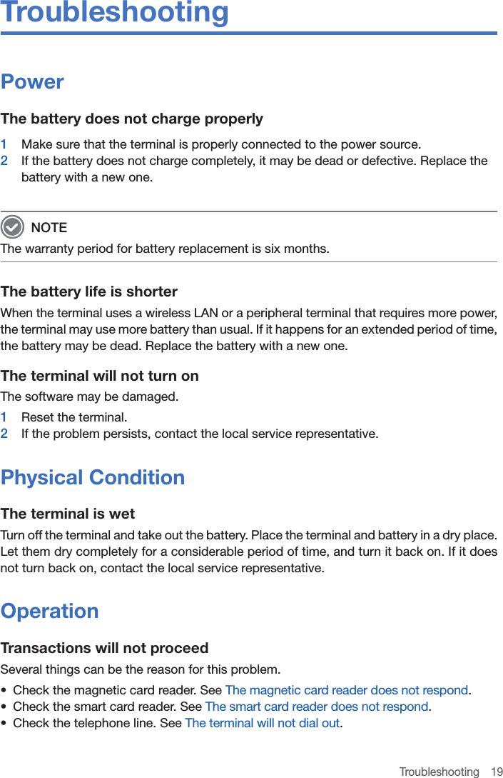 Troubleshooting 19TroubleshootingPowerThe battery does not charge properly1  Make sure that the terminal is properly connected to the power source.2  If the battery does not charge completely, it may be dead or defective. Replace the battery with a new one.  NOTEThe warranty period for battery replacement is six months.The battery life is shorterWhen the terminal uses a wireless LAN or a peripheral terminal that requires more power, the terminal may use more battery than usual. If it happens for an extended period of time, the battery may be dead. Replace the battery with a new one.The terminal will not turn onThe software may be damaged. 1  Reset the terminal. 2  If the problem persists, contact the local service representative.Physical ConditionThe terminal is wetTurn off the terminal and take out the battery. Place the terminal and battery in a dry place. Let them dry completely for a considerable period of time, and turn it back on. If it does not turn back on, contact the local service representative.OperationTransactions will not proceedSeveral things can be the reason for this problem.•  Check the magnetic card reader. See The magnetic card reader does not respond.•  Check the smart card reader. See The smart card reader does not respond.•  Check the telephone line. See The terminal will not dial out.