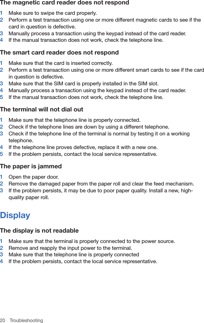 20 TroubleshootingThe magnetic card reader does not respond1  Make sure to swipe the card properly.2  Perform a test transaction using one or more different magnetic cards to see if the card in question is defective.3  Manually process a transaction using the keypad instead of the card reader.4  If the manual transaction does not work, check the telephone line.The smart card reader does not respond1  Make sure that the card is inserted correctly.2  Perform a test transaction using one or more different smart cards to see if the card in question is defective.3  Make sure that the SIM card is properly installed in the SIM slot.4  Manually process a transaction using the keypad instead of the card reader.5  If the manual transaction does not work, check the telephone line.The terminal will not dial out1  Make sure that the telephone line is properly connected.2  Check if the telephone lines are down by using a different telephone.3  Check if the telephone line of the terminal is normal by testing it on a working telephone.4  If the telephone line proves defective, replace it with a new one.5  If the problem persists, contact the local service representative.The paper is jammed1  Open the paper door.2  Remove the damaged paper from the paper roll and clear the feed mechanism.3  If the problem persists, it may be due to poor paper quality. Install a new, high-quality paper roll. DisplayThe display is not readable1  Make sure that the terminal is properly connected to the power source.2  Remove and reapply the input power to the terminal.3  Make sure that the telephone line is properly connected4  If the problem persists, contact the local service representative.