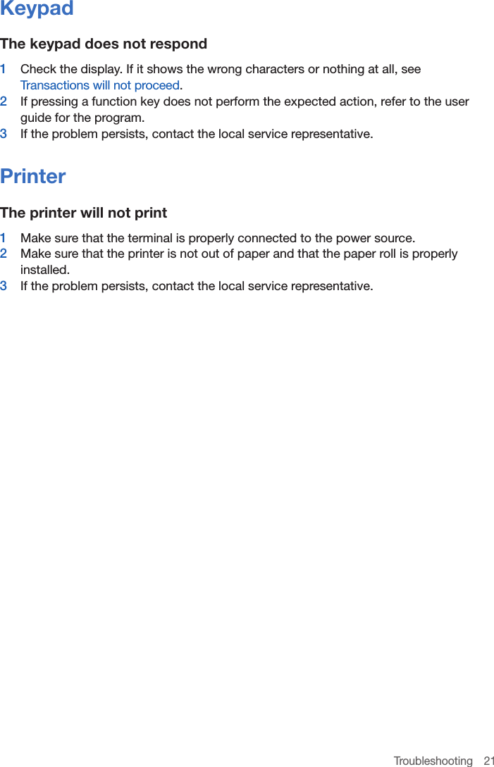 Troubleshooting 21KeypadThe keypad does not respond1  Check the display. If it shows the wrong characters or nothing at all, see Transactions will not proceed.2  If pressing a function key does not perform the expected action, refer to the user guide for the program.3  If the problem persists, contact the local service representative.PrinterThe printer will not print1  Make sure that the terminal is properly connected to the power source.2  Make sure that the printer is not out of paper and that the paper roll is properly installed.3  If the problem persists, contact the local service representative.