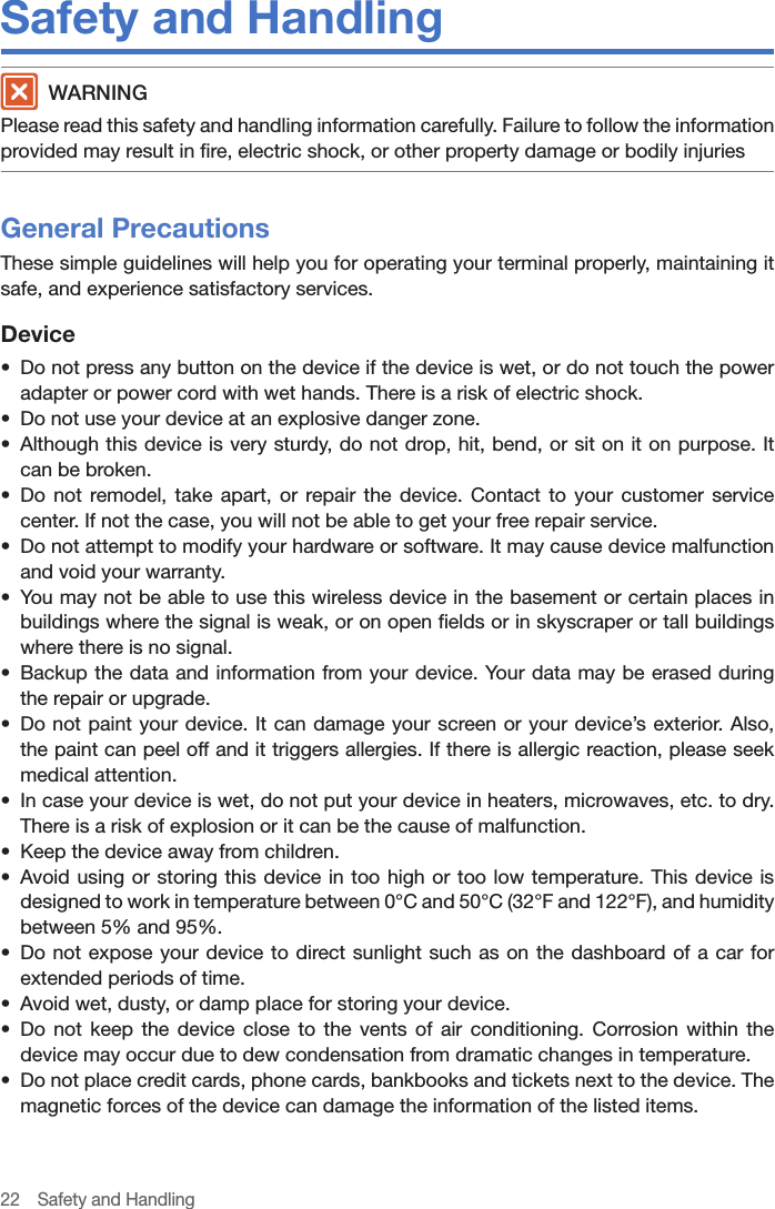 22  Safety and HandlingSafety and Handling WARNINGPlease read this safety and handling information carefully. Failure to follow the information provided may result in fire, electric shock, or other property damage or bodily injuriesGeneral PrecautionsThese simple guidelines will help you for operating your terminal properly, maintaining it safe, and experience satisfactory services.Device•  Do not press any button on the device if the device is wet, or do not touch the power adapter or power cord with wet hands. There is a risk of electric shock.•  Do not use your device at an explosive danger zone.•  Although this device is very sturdy, do not drop, hit, bend, or sit on it on purpose. It can be broken.•  Do not remodel, take apart, or repair the device. Contact to your customer service center. If not the case, you will not be able to get your free repair service.•  Do not attempt to modify your hardware or software. It may cause device malfunction and void your warranty.•  You may not be able to use this wireless device in the basement or certain places in buildings where the signal is weak, or on open fields or in skyscraper or tall buildings where there is no signal.•  Backup the data and information from your device. Your data may be erased during the repair or upgrade.•  Do not paint your device. It can damage your screen or your device’s exterior. Also, the paint can peel off and it triggers allergies. If there is allergic reaction, please seek medical attention.•  In case your device is wet, do not put your device in heaters, microwaves, etc. to dry. There is a risk of explosion or it can be the cause of malfunction.•  Keep the device away from children. •  Avoid using or storing this device in too high or too low temperature. This device is designed to work in temperature between 0°C and 50°C (32°F and 122°F), and humidity between 5% and 95%.•  Do not expose your device to direct sunlight such as on the dashboard of a car for extended periods of time.•  Avoid wet, dusty, or damp place for storing your device.•  Do not keep the device close to the vents of air conditioning. Corrosion within the device may occur due to dew condensation from dramatic changes in temperature.•  Do not place credit cards, phone cards, bankbooks and tickets next to the device. The magnetic forces of the device can damage the information of the listed items.