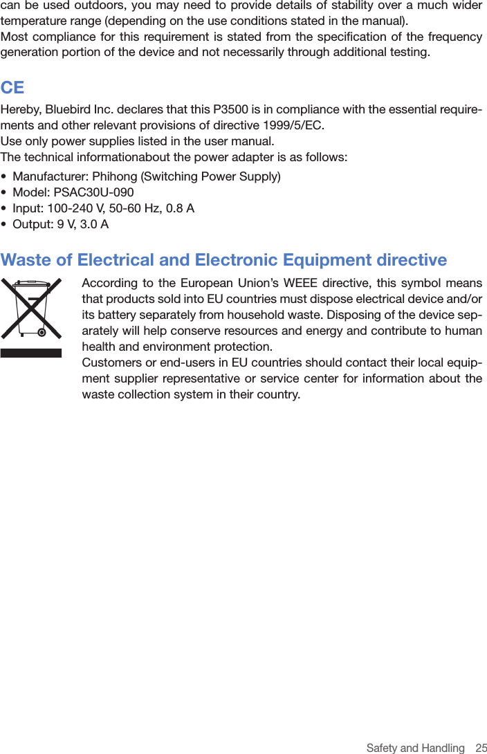 Safety and Handling  25can be used outdoors, you may need to provide details of stability over a much wider temperature range (depending on the use conditions stated in the manual).Most compliance for this requirement is stated from the specification of the frequency generation portion of the device and not necessarily through additional testing.CEHereby, Bluebird Inc. declares that this P3500 is in compliance with the essential require-ments and other relevant provisions of directive 1999/5/EC. Use only power supplies listed in the user manual.The technical informationabout the power adapter is as follows:•  Manufacturer: Phihong (Switching Power Supply)•  Model: PSAC30U-090•  Input: 100-240 V, 50-60 Hz, 0.8 A•  Output: 9 V, 3.0 AWaste of Electrical and Electronic Equipment directiveAccording to the European Union’s WEEE directive, this symbol means that products sold into EU countries must dispose electrical device and/or its battery separately from household waste. Disposing of the device sep-arately will help conserve resources and energy and contribute to human health and environment protection.Customers or end-users in EU countries should contact their local equip-ment supplier representative or service center for information about the waste collection system in their country. 