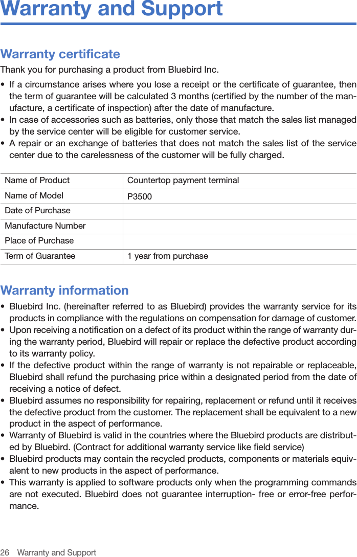 26  Warranty and SupportWarranty and SupportWarranty certificateThank you for purchasing a product from Bluebird Inc.•  If a circumstance arises where you lose a receipt or the certificate of guarantee, then the term of guarantee will be calculated 3 months (certified by the number of the man-ufacture, a certificate of inspection) after the date of manufacture.•  In case of accessories such as batteries, only those that match the sales list managed by the service center will be eligible for customer service.•  A repair or an exchange of batteries that does not match the sales list of the service center due to the carelessness of the customer will be fully charged.Name of Product Countertop payment terminalName of Model P3500Date of PurchaseManufacture NumberPlace of PurchaseTerm of Guarantee 1 year from purchaseWarranty information•  Bluebird Inc. (hereinafter referred to as Bluebird) provides the warranty service for its products in compliance with the regulations on compensation for damage of customer.•  Upon receiving a notification on a defect of its product within the range of warranty dur-ing the warranty period, Bluebird will repair or replace the defective product according to its warranty policy.•  If the defective product within the range of warranty is not repairable or replaceable, Bluebird shall refund the purchasing price within a designated period from the date of receiving a notice of defect.•  Bluebird assumes no responsibility for repairing, replacement or refund until it receives the defective product from the customer. The replacement shall be equivalent to a new product in the aspect of performance.•  Warranty of Bluebird is valid in the countries where the Bluebird products are distribut-ed by Bluebird. (Contract for additional warranty service like field service)•  Bluebird products may contain the recycled products, components or materials equiv-alent to new products in the aspect of performance.•  This warranty is applied to software products only when the programming commands are not executed. Bluebird does not guarantee interruption- free or error-free perfor-mance.