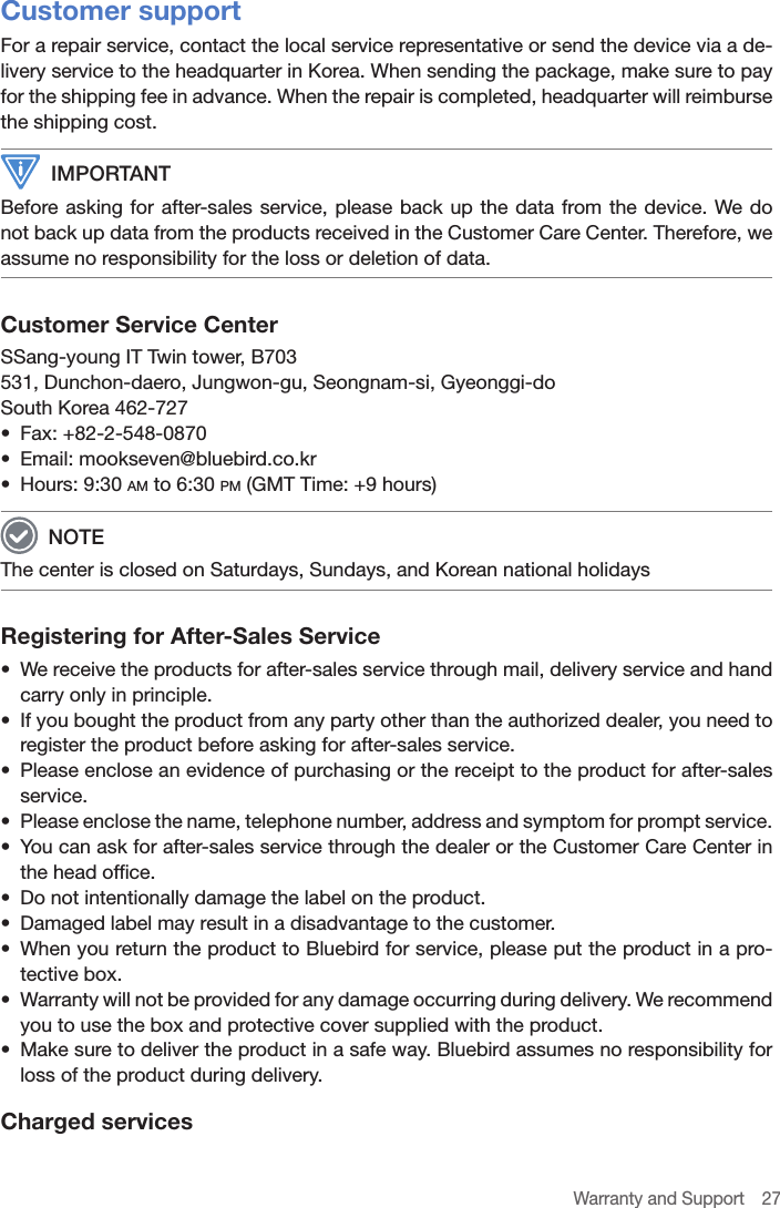 Warranty and Support  27Customer supportFor a repair service, contact the local service representative or send the device via a de-livery service to the headquarter in Korea. When sending the package, make sure to pay for the shipping fee in advance. When the repair is completed, headquarter will reimburse the shipping cost. IMPORTANTBefore asking for after-sales service, please back up the data from the device. We do not back up data from the products received in the Customer Care Center. Therefore, we assume no responsibility for the loss or deletion of data.Customer Service CenterSSang-young IT Twin tower, B703 531, Dunchon-daero, Jungwon-gu, Seongnam-si, Gyeonggi-do South Korea 462-727•  Fax: +82-2-548-0870•  Email: mookseven@bluebird.co.kr•  Hours: 9:30 am to 6:30 pm (GMT Time: +9 hours) NOTEThe center is closed on Saturdays, Sundays, and Korean national holidaysRegistering for After-Sales Service•  We receive the products for after-sales service through mail, delivery service and hand carry only in principle.•  If you bought the product from any party other than the authorized dealer, you need to register the product before asking for after-sales service.•  Please enclose an evidence of purchasing or the receipt to the product for after-sales service.•  Please enclose the name, telephone number, address and symptom for prompt service.•  You can ask for after-sales service through the dealer or the Customer Care Center in the head office.•  Do not intentionally damage the label on the product.•  Damaged label may result in a disadvantage to the customer.•  When you return the product to Bluebird for service, please put the product in a pro-tective box.•  Warranty will not be provided for any damage occurring during delivery. We recommend you to use the box and protective cover supplied with the product.•  Make sure to deliver the product in a safe way. Bluebird assumes no responsibility for loss of the product during delivery.Charged services