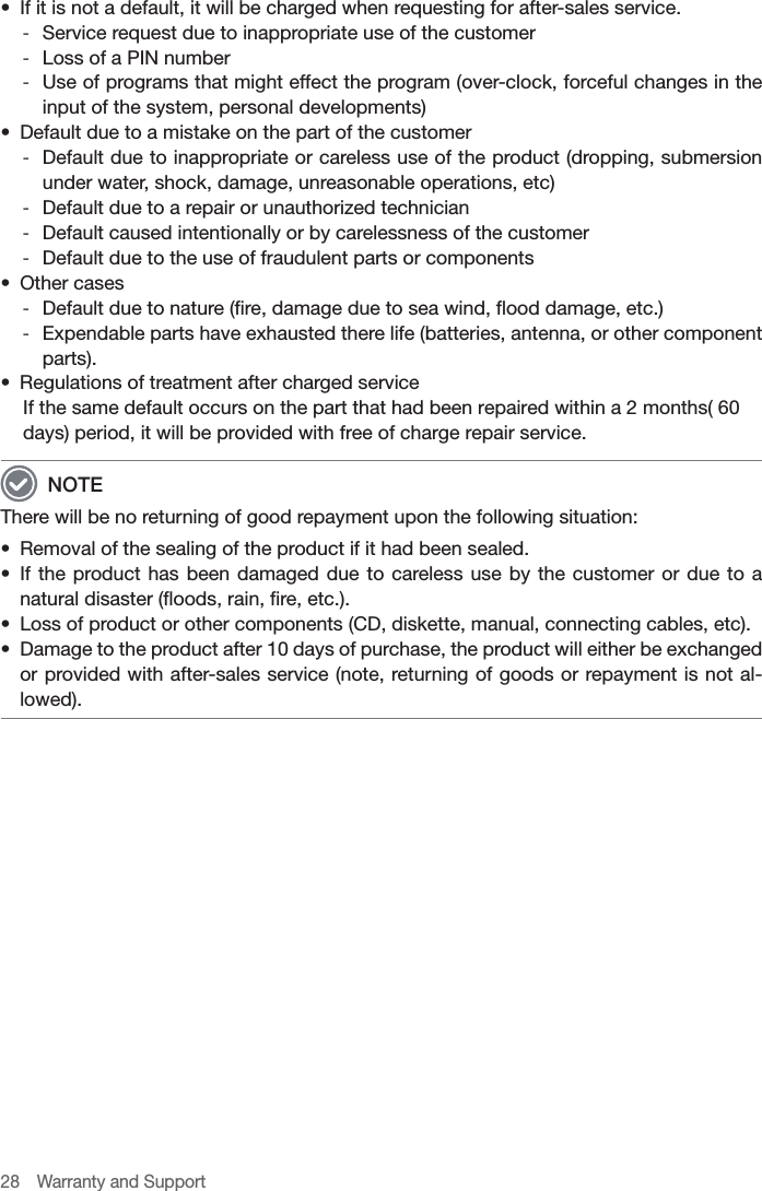 28  Warranty and Support•  If it is not a default, it will be charged when requesting for after-sales service. -Service request due to inappropriate use of the customer -Loss of a PIN number -Use of programs that might effect the program (over-clock, forceful changes in the input of the system, personal developments)•  Default due to a mistake on the part of the customer -Default due to inappropriate or careless use of the product (dropping, submersion under water, shock, damage, unreasonable operations, etc) -Default due to a repair or unauthorized technician -Default caused intentionally or by carelessness of the customer -Default due to the use of fraudulent parts or components•  Other cases -Default due to nature (fire, damage due to sea wind, flood damage, etc.) -Expendable parts have exhausted there life (batteries, antenna, or other component parts).•  Regulations of treatment after charged serviceIf the same default occurs on the part that had been repaired within a 2 months( 60 days) period, it will be provided with free of charge repair service. NOTEThere will be no returning of good repayment upon the following situation:•  Removal of the sealing of the product if it had been sealed.•  If the product has been damaged due to careless use by the customer or due to a natural disaster (floods, rain, fire, etc.).•  Loss of product or other components (CD, diskette, manual, connecting cables, etc).•  Damage to the product after 10 days of purchase, the product will either be exchanged or provided with after-sales service (note, returning of goods or repayment is not al-lowed).
