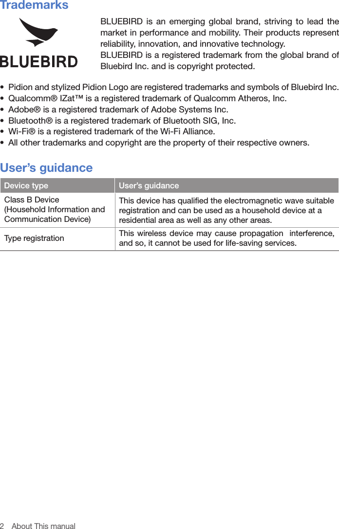 2  About This manualTrademarksBLUEBIRD is an emerging global brand, striving to lead the market in performance and mobility. Their products represent reliability, innovation, and innovative technology.BLUEBIRD is a registered trademark from the global brand of Bluebird Inc. and is copyright protected.•  Pidion and stylized Pidion Logo are registered trademarks and symbols of Bluebird Inc.•  Qualcomm® IZat™ is a registered trademark of Qualcomm Atheros, Inc.•  Adobe® is a registered trademark of Adobe Systems Inc.•  Bluetooth® is a registered trademark of Bluetooth SIG, Inc.•  Wi-Fi® is a registered trademark of the Wi-Fi Alliance.•  All other trademarks and copyright are the property of their respective owners.User’s guidanceDevice type User’s guidanceClass B Device(Household Information and Communication Device)This device has qualified the electromagnetic wave suitable registration and can be used as a household device at a residential area as well as any other areas.Type registration This wireless device may cause propagation  interference, and so, it cannot be used for life-saving services.