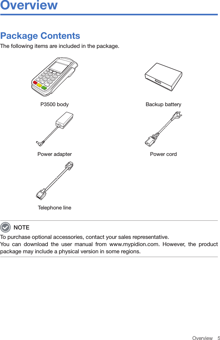 Overview 5OverviewPackage ContentsThe following items are included in the package.P3500 body Backup batteryPower adapter Power cord Telephone line NOTETo purchase optional accessories, contact your sales representative.You can download the user manual from www.mypidion.com. However, the product package may include a physical version in some regions.