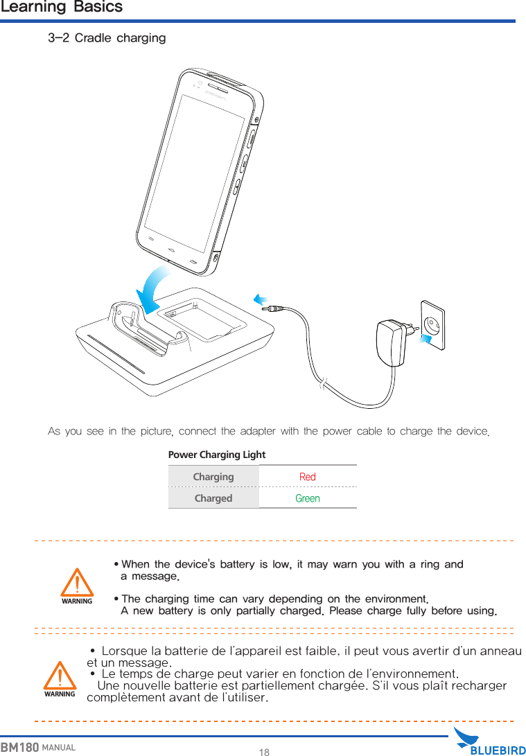 18BM180 MANUALAs you see in the picture, connect the adapter with the power cable to charge the device. Power Charging LightChargingRedChargedGreenWARNING∙ When the device&apos;s battery is low, it may warn you with a ring and   a message.∙ The charging time can vary depending on the environment.   A new battery is only partially charged. Please charge fully before using.Learning Basics 3-2 Cradle chargingWARNING∙Lorsquelabatteriedel&apos;appareilestfaible,ilpeutvousavertird&apos;unanneauetunmessage.∙Letempsdechargepeutvarierenfonctiondel&apos;environnement.Unenouvellebatterieestpartiellementchargée.S&apos;ilvousplaîtrechargercomplètementavantdel&apos;utiliser.