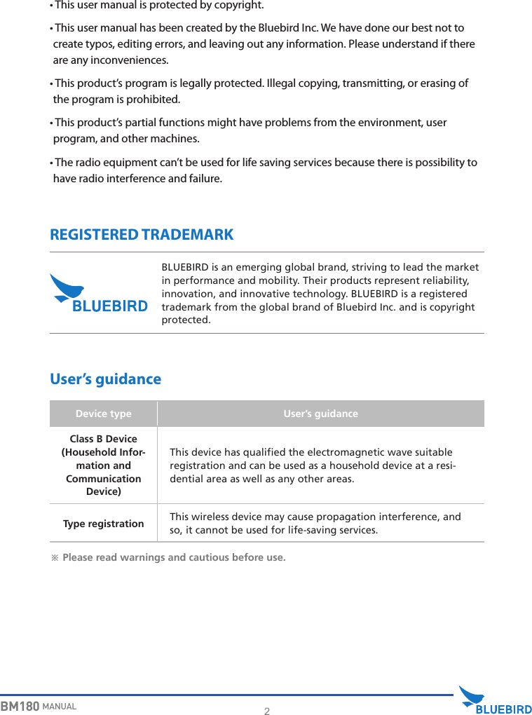 2BM180 MANUAL•  This user manual is protected by copyright.•  This user manual has been created by the Bluebird Inc. We have done our best not to create typos, editing errors, and leaving out any information. Please understand if there are any inconveniences.•  This product’s program is legally protected. Illegal copying, transmitting, or erasing of the program is prohibited.•  This product’s partial functions might have problems from the environment, user program, and other machines.•  The radio equipment can’t be used for life saving services because there is possibility to have radio interference and failure.REGISTERED TRADEMARKUser’s guidanceBLUEBIRD is an emerging global brand, striving to lead the market in performance and mobility. Their products represent reliability, innovation, and innovative technology. BLUEBIRD is a registered trademark from the global brand of Bluebird Inc. and is copyright protected.※ Please read warnings and cautious before use.Device type User’s guidanceClass B Device(Household Infor-mation andCommunication Device)This device has qualified the electromagnetic wave suitable registration and can be used as a household device at a resi-dential area as well as any other areas.Type registration This wireless device may cause propagation interference, and so, it cannot be used for life-saving services.