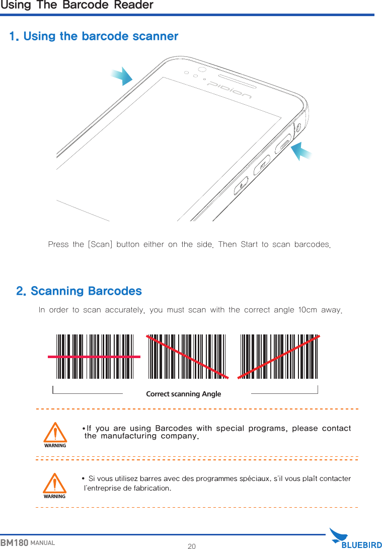 20BM180 MANUALWARNINGCorrect scanning Angle1. Using the barcode scannerUsing The Barcode ReaderPress the [Scan] button either on the side. Then Start to scan barcodes.In order to scan accurately, you must scan with the correct angle 10cm away.∙If you are using Barcodes with special programs, please contact   the manufacturing company.2. Scanning BarcodesWARNING∙Sivousutilisezbarresavecdesprogrammesspéciaux,s&apos;ilvousplaîtcontacterl&apos;entreprisedefabrication.