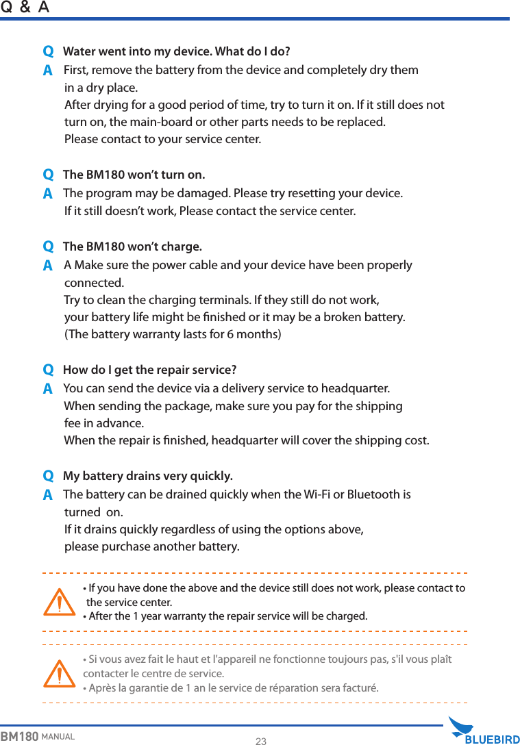 23BM180 MANUALQ &amp; AQ   Water went into my device. What do I do?A     First, remove the battery from the device and completely dry them         in a dry place.        After drying for a good period of time, try to turn it on. If it still does not         turn on, the main-board or other parts needs to be replaced.        Please contact to your service center.Q   The BM180 won’t turn on.A     The program may be damaged. Please try resetting your device.        If it still doesn’t work, Please contact the service center.Q   The BM180 won’t charge.A     A Make sure the power cable and your device have been properly        connected.        Try to clean the charging terminals. If they still do not work,         your battery life might be nished or it may be a broken battery.        (The battery warranty lasts for 6 months)Q   How do I get the repair service?A     You can send the device via a delivery service to headquarter.         When sending the package, make sure you pay for the shipping         fee in advance.         When the repair is nished, headquarter will cover the shipping cost.Q   My battery drains very quickly.A     The battery can be drained quickly when the Wi-Fi or Bluetooth is         turned  on.        If it drains quickly regardless of using the options above,         please purchase another battery.WARNING•  If you have done the above and the device still does not work, please contact to the service center.• After the 1 year warranty the repair service will be charged.WARNING• Si vous avez fait le haut et l&apos;appareil ne fonctionne toujours pas, s&apos;il vous plaîtcontacter le centre de service.• Après la garantie de 1 an le service de réparation sera facturé.