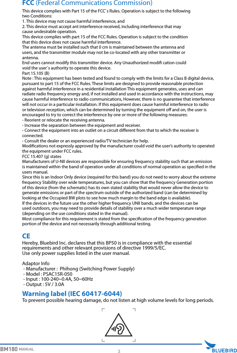 3BM180 MANUALHereby, Bluebird Inc. declares that this BP50 is in compliance with the essential requirements and other relevant provisions of directive 1999/5/EC.Use only power supplies listed in the user manual.Adaptor Info - Manufacturer :  Phihong (Switching Power Supply) - Model : PSAC15R-050 - Input : 100-240~0.4A, 50~60Hz - Output : 5V / 3.0AFCC (Federal Communications Commission)CEWarning label (IEC 60417-6044)To prevent possible hearing damage, do not listen at high volume levels for long periods.This device complies with Part 15 of the FCC`s Rules. Operation is subject to the followingtwo Conditions:1. This device may not cause harmful interference, and2. This device must accept ant interference received, including interference that maycause undesirable operation.This device complies with part 15 of the FCC Rules. Operation is subject to the conditionthat this device does not cause harmful interference.The antenna must be installed such that 0 cm is maintained between the antenna andusers, and the transmitter module may not be co-located with any other transmitter orantenna.End users cannot modify this transmitter device. Any Unauthorized modi cation couldvoid the user`s authority to operate this device.Part 15.105 (B) Note : This equipment has been tested and found to comply with the limits for a Class B digital device, pursuant to part 15 of the FCC Rules. These limits are designed to provide reasonable protection against harmful interference in a residential installation This equipment generates, uses and can radiate radio frequency energy and, if not installed and used in accordance with the instructions, may cause harmful interference to radio communications, However, there is no guarantee that interference will not occur in a particular installation. If this equipment does cause harmful interference to radio or television reception, which can be determined by turning the equipment o and on, the user is encouraged to try to correct the interference by one or more of the following measures: - Reorient or relocate the receiving antenna. - Increase the separation between the equipment and receiver. - Connect the equipment into an outlet on a circuit dierent from that to which the receiver is connected. - Consult the dealer or an experienced radio/TV technician for help.  Modications not expressly approved by the manufacturer could void the user’s authority to operated the equipment under FCC rules.  FCC 15.407 (g) states Manufacturers of U-NII devices are responsible for ensuring frequency stability such that an emission is maintained within the band of operation under all conditions of normal operation as specied in the users manual.Since this is an Indoor Only device (required for this band) you do not need to worry about the extreme frequency Stability over wide temperatures, but you can show that the frequency Generation portion of this device (from the schematic) has its own stated stability that would never allow the device to generate emissions or part of the spectrum outside of the authorized band (can be determined by looking at the Occupied BW plots to see how much margin to the band edge is available).If the devices in the future use the other higher frequency UNII bands, and the devices can be used outdoors, you may need to provide details of stability over a much wider temperature range (depending on the use conditions stated in the manual).Most compliance for this requirement is stated from the specication of the frequency generation portion of the device and not necessarily through additional testing.