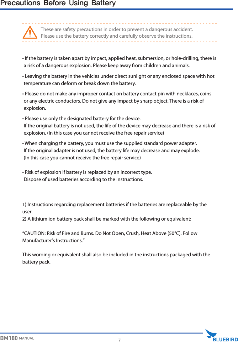 7BM180 MANUALPrecautions Before Using Battery•  If the battery is taken apart by impact, applied heat, submersion, or hole-drilling, there is a risk of a dangerous explosion. Please keep away from children and animals.•  Leaving the battery in the vehicles under direct sunlight or any enclosed space with hot temperature can deform or break down the battery.•  Please do not make any improper contact on battery contact pin with necklaces, coins or any electric conductors. Do not give any impact by sharp object. There is a risk of explosion.•  Please use only the designated battery for the device. If the original battery is not used, the life of the device may decrease and there is a risk of explosion. (In this case you cannot receive the free repair service)•  When charging the battery, you must use the supplied standard power adapter. If the original adapter is not used, the battery life may decrease and may explode. (In this case you cannot receive the free repair service)•  Risk of explosion if battery is replaced by an incorrect type. Dispose of used batteries according to the instructions.WARNINGThese are safety precautions in order to prevent a dangerous accident. Please use the battery correctly and carefully observe the instructions.1) Instructions regarding replacement batteries if the batteries are replaceable by the user.2) A lithium ion battery pack shall be marked with the following or equivalent: “CAUTION: Risk of Fire and Burns. Do Not Open, Crush, Heat Above (50°C). Follow Manufacturer’s Instructions.” This wording or equivalent shall also be included in the instructions packaged with the battery pack. 