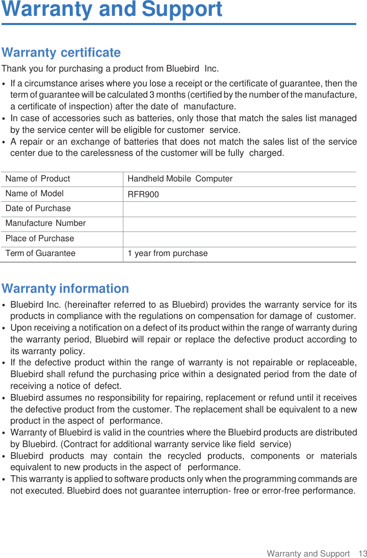 Warranty and Support  13  Warranty and Support  Warranty certificate Thank you for purchasing a product from Bluebird  Inc. • If a circumstance arises where you lose a receipt or the certificate of guarantee, then the term of guarantee will be calculated 3 months (certified by the number of the manufacture, a certificate of inspection) after the date of  manufacture. • In case of accessories such as batteries, only those that match the sales list managed by the service center will be eligible for customer  service. • A repair or an exchange of batteries that does not match the sales list of the service center due to the carelessness of the customer will be fully  charged.  Name of Product Handheld Mobile  Computer Name of Model RFR900 Date of Purchase  Manufacture Number  Place of Purchase  Term of Guarantee 1 year from purchase  Warranty information • Bluebird Inc. (hereinafter referred to as Bluebird) provides the warranty service for its products in compliance with the regulations on compensation for damage of  customer. • Upon receiving a notification on a defect of its product within the range of warranty during the warranty period, Bluebird will repair or replace the defective product according to its warranty policy. • If the defective product within the range of warranty is not repairable or replaceable, Bluebird shall refund the purchasing price within a designated period from the date of receiving a notice of defect. • Bluebird assumes no responsibility for repairing, replacement or refund until it receives the defective product from the customer. The replacement shall be equivalent to a new product in the aspect of  performance. • Warranty of Bluebird is valid in the countries where the Bluebird products are distributed by Bluebird. (Contract for additional warranty service like field  service) • Bluebird  products  may  contain  the  recycled  products,  components  or  materials equivalent to new products in the aspect of  performance. • This warranty is applied to software products only when the programming commands are not executed. Bluebird does not guarantee interruption- free or error-free performance. 