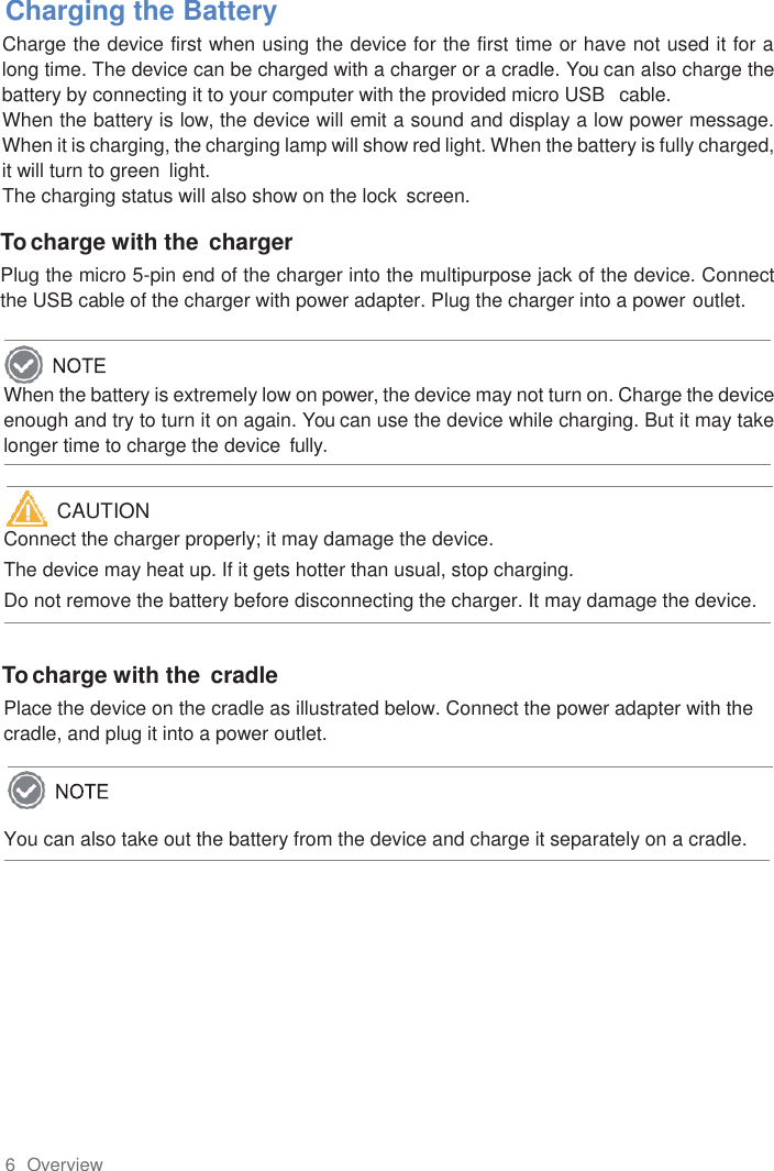 6  Overview      Charging the Battery Charge the device first when using the device for the first time or have not used it for a long time. The device can be charged with a charger or a cradle. You can also charge the battery by connecting it to your computer with the provided micro USB   cable. When the battery is low, the device will emit a sound and display a low power message. When it is charging, the charging lamp will show red light. When the battery is fully charged, it will turn to green  light. The charging status will also show on the lock  screen.  To charge with the charger Plug the micro 5-pin end of the charger into the multipurpose jack of the device. Connect the USB cable of the charger with power adapter. Plug the charger into a power outlet.  When the battery is extremely low on power, the device may not turn on. Charge the device enough and try to turn it on again. You can use the device while charging. But it may take longer time to charge the device  fully.   Connect the charger properly; it may damage the device. The device may heat up. If it gets hotter than usual, stop charging. Do not remove the battery before disconnecting the charger. It may damage the device.  To charge with the cradle Place the device on the cradle as illustrated below. Connect the power adapter with the cradle, and plug it into a power outlet.  You can also take out the battery from the device and charge it separately on a cradle.                                                                             CAUTION  
