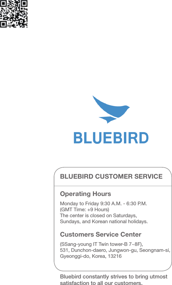 BLUEBIRD CUSTOMER SERVICEOperating Hours Monday to Friday 9:30 A.M. - 6:30 P.M.(GMT Time: +9 Hours)The center is closed on Saturdays,Sundays, and Korean national holidays.Customers Service Center(SSang-young IT Twin tower-B 7~8F),531, Dunchon-daero, Jungwon-gu, Seongnam-si,Gyeonggi-do, Korea, 13216Bluebird constantly strives to bring utmost satisfaction to all our customers.