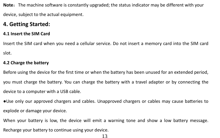                                  13 Note：The machine software is constantly upgraded; the status indicator may be different with your device, subject to the actual equipment. 4. Getting Started: 4.1 Insert the SIM Card Insert the SIM card when you need a cellular service. Do not insert a memory card into the SIM card slot. 4.2 Charge the battery   Before using the device for the first time or when the battery has been unused for an extended period, you must charge the battery. You can charge the battery with a travel adapter or by connecting the device to a computer with a USB cable. ●Use only our approved chargers and cables. Unapproved chargers or cables may cause baeries to explode or damage your device. When your battery is low, the device will emit a warning tone and show a low battery message. Recharge your battery to continue using your device.   