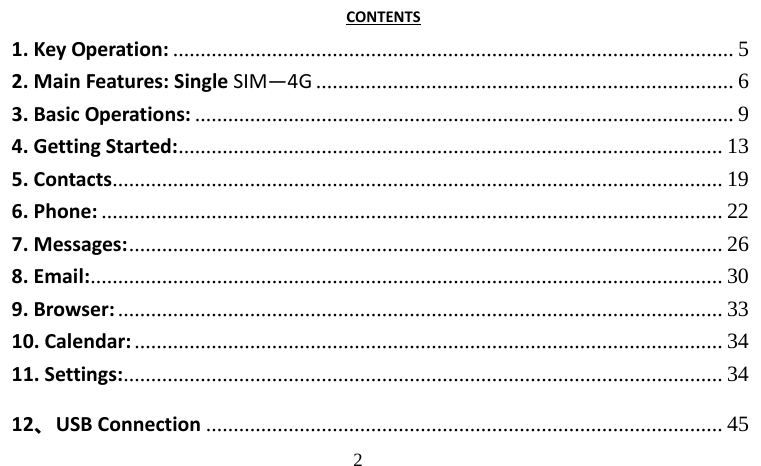                                     2                                     CONTENTS 1. Key Operation: ...................................................................................................... 5 2. Main Features: Single SIM—4G ............................................................................ 6 3. Basic Operations: .................................................................................................. 9 4. Getting Started: ...................................................................................................  13 5. Contacts ...............................................................................................................  19 6. Phone: ................................................................................................................. 22 7. Messages: ............................................................................................................ 26 8. Email: ...................................................................................................................  30 9. Browser: .............................................................................................................. 33 10. Calendar: ........................................................................................................... 34 11. Settings: .............................................................................................................  34 12、USB Connection .............................................................................................. 45 