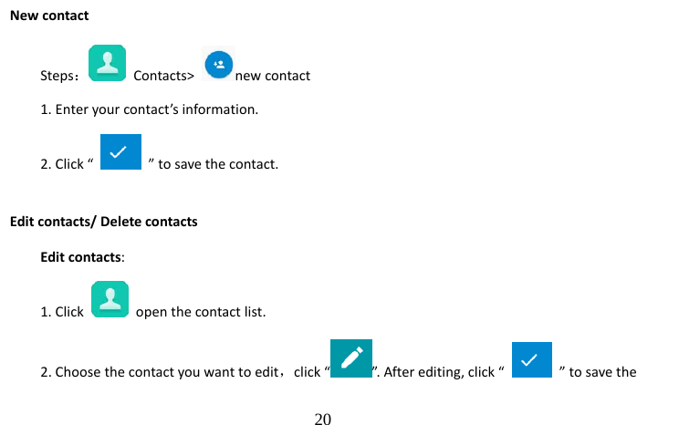                                  20 New contact Steps： Contacts&gt;  new contact    1. Enter your contact’s information. 2. Click “    ” to save the contact. Edit contacts/ Delete contacts Edit contacts: 1. Click    open the contact list. 2. Choose the contact you want to edit，click “ ”. After editing, click “    ” to save the 