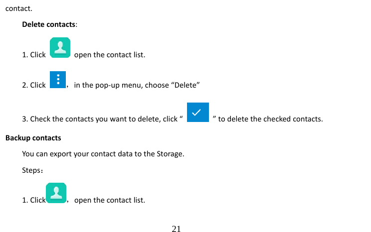                                  21 contact. Delete contacts: 1. Click   open the contact list.       2. Click  ，in the pop-up menu, choose “Delete”   3. Check the contacts you want to delete, click “    ” to delete the checked contacts. Backup contacts You can export your contact data to the Storage. Steps： 1. Click ，open the contact list. 