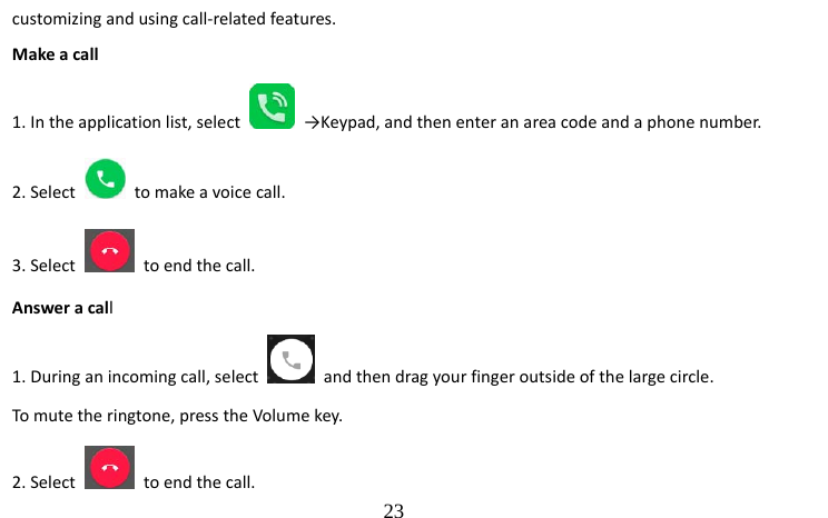                                  23 customizing and using call-related features.   Make a call   1. In the application list, select   →Keypad, and then enter an area code and a phone number. 2. Select    to make a voice call.   3. Select    to end the call.   Answer a call  1. During an incoming call, select    and then drag your finger outside of the large circle. To mute the ringtone, press the Volume key. 2. Select    to end the call.   