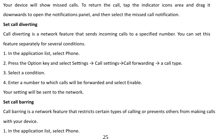                                 25 Your device will show missed calls. To return the call, tap the indicator icons area and drag it downwards to open the notifications panel, and then select the missed call notification. Set call diverting   Call diverting is a network feature that sends incoming calls to a specified number. You can set this feature separately for several conditions.   1. In the application list, select Phone.   2. Press the Option key and select Sengs → Call settings→Call forwarding → a call type. 3. Select a condition.   4. Enter a number to which calls will be forwarded and select Enable.   Your setting will be sent to the network. Set call barring   Call barring is a network feature that restricts certain types of calling or prevents others from making calls with your device. 1. In the application list, select Phone.   