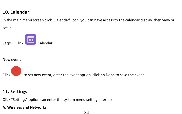                                  34  10. Calendar: In the main menu screen click &quot;Calendar&quot; icon, you can have access to the calendar display, then view or set it. Setps：Click   Calendar.     New event Click   to set new event, enter the event option, click on Done to save the event.  11. Settings: Click “Settings” option can enter the system menu setting interface.   A. Wireless and Networks 