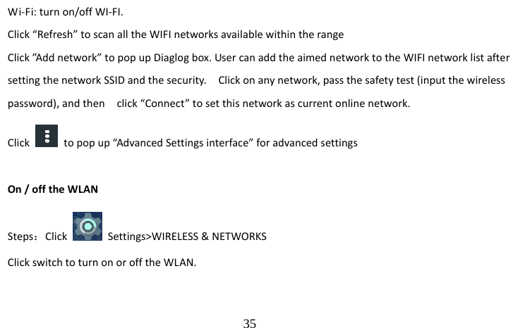                                  35 Wi-Fi: turn on/off WI-FI. Click “Refresh” to scan all the WIFI networks available within the range Click ”Add network” to pop up Diaglog box. User can add the aimed network to the WIFI network list after setting the network SSID and the security.    Click on any network, pass the safety test (input the wireless password), and then    click “Connect” to set this network as current online network. Click    to pop up “Advanced Settings interface” for advanced settings   On / off the WLAN Steps：Click   Settings&gt;WIRELESS &amp; NETWORKS Click switch to turn on or off the WLAN.  
