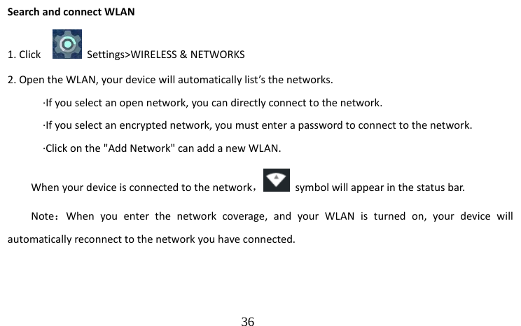                                  36 Search and connect WLAN 1. Click      Settings&gt;WIRELESS &amp; NETWORKS 2. Open the WLAN, your device will automatically list’s the networks.     ·If you select an open network, you can directly connect to the network.     ·If you select an encrypted network, you must enter a password to connect to the network.     ·Click on the &quot;Add Network&quot; can add a new WLAN. When your device is connected to the network，  symbol will appear in the status bar. Note：When you enter the network coverage, and your WLAN is turned on, your device will automatically reconnect to the network you have connected.    