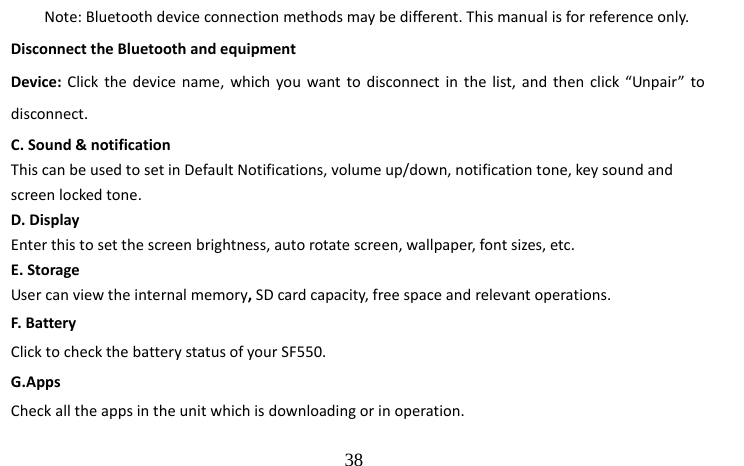                                  38 Note: Bluetooth device connection methods may be different. This manual is for reference only. Disconnect the Bluetooth and equipment Device: Click the device name, which you want to disconnect in the list, and then click “Unpair” to disconnect. C. Sound &amp; notification   This can be used to set in Default Notifications, volume up/down, notification tone, key sound and screen locked tone. D. Display Enter this to set the screen brightness, auto rotate screen, wallpaper, font sizes, etc. E. Storage User can view the internal memory, SD card capacity, free space and relevant operations. F. Battery Click to check the battery status of your SF550. G.Apps Check all the apps in the unit which is downloading or in operation. 