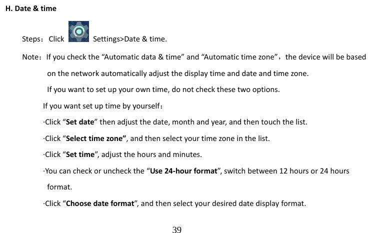                                  39 H. Date &amp; time Steps：Click    Settings&gt;Date &amp; time. Note：If you check the “Automatic data &amp; time” and “Automatic time zone”，the device will be based           on the network automatically adjust the display time and date and time zone.             If you want to set up your own time, do not check these two options.           If you want set up time by yourself：      ·Click “Set date” then adjust the date, month and year, and then touch the list.      ·Click “Select time zone”, and then select your time zone in the list.      ·Click “Set time”, adjust the hours and minutes.             ·You can check or uncheck the “Use 24-hour format”, switch between 12 hours or 24 hours           format.      ·Click “Choose date format”, and then select your desired date display format.   