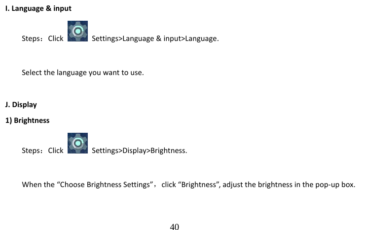                                  40 I. Language &amp; input Steps：Click    Settings&gt;Language &amp; input&gt;Language.  Select the language you want to use.  J. Display 1) Brightness Steps：Click   Settings&gt;Display&gt;Brightness.  When the “Choose Brightness Settings”，click “Brightness”, adjust the brightness in the pop-up box. 