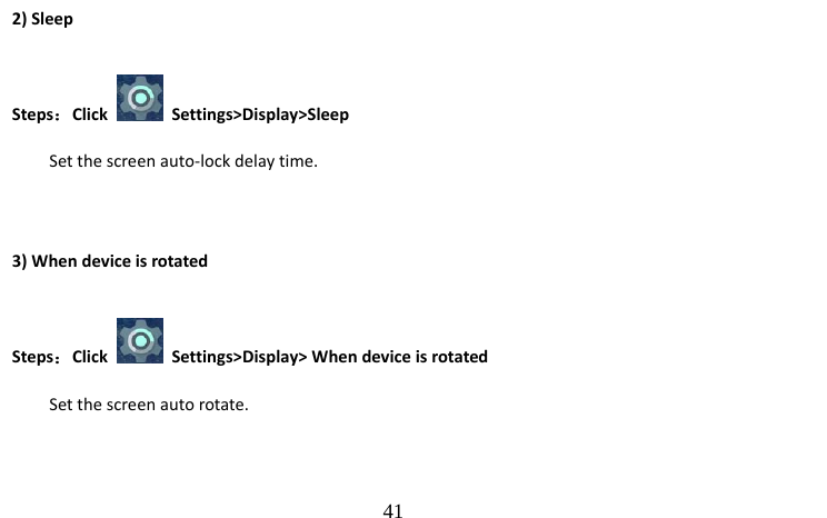                                  41 2) Sleep Steps：Click   Settings&gt;Display&gt;Sleep Set the screen auto-lock delay time.  3) When device is rotated Steps：Click    Settings&gt;Display&gt; When device is rotated Set the screen auto rotate. 