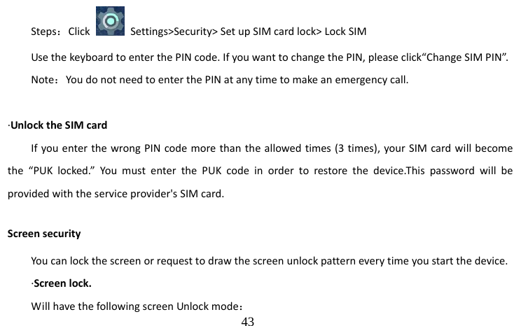                                  43 Steps：Click    Settings&gt;Security&gt; Set up SIM card lock&gt; Lock SIM Use the keyboard to enter the PIN code. If you want to change the PIN, please click“Change SIM PIN”. Note：You do not need to enter the PIN at any time to make an emergency call.  ·Unlock the SIM card If you enter the wrong PIN code more than the allowed times (3 times), your SIM card will become the “PUK locked.” You must enter the PUK code in order to restore the device.This password will be provided with the service provider&apos;s SIM card. Screen security You can lock the screen or request to draw the screen unlock pattern every time you start the device. ·Screen lock. Will have the following screen Unlock mode： 
