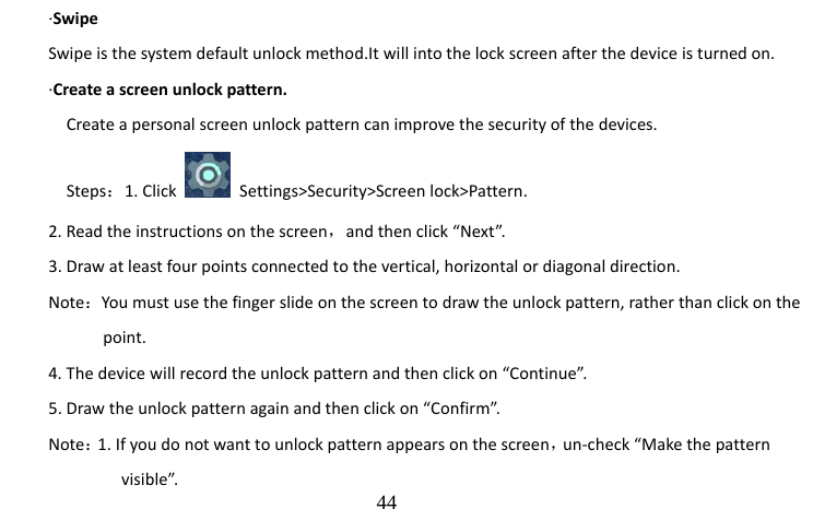                                  44 ·Swipe Swipe is the system default unlock method.It will into the lock screen after the device is turned on. ·Create a screen unlock pattern. Create a personal screen unlock pattern can improve the security of the devices. Steps：1. Click   Settings&gt;Security&gt;Screen lock&gt;Pattern. 2. Read the instructions on the screen，and then click “Next”.   3. Draw at least four points connected to the vertical, horizontal or diagonal direction.   Note：You must use the finger slide on the screen to draw the unlock pattern, rather than click on the           point. 4. The device will record the unlock pattern and then click on “Continue”. 5. Draw the unlock pattern again and then click on “Confirm”. Note：1. If you do not want to unlock pattern appears on the screen，un-check “Make the pattern             visible”. 